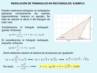 RESOLUCIÓN DE TRIÁNGULOS NO RECTÁNGULOS. EJEMPLORESOLUCIÓN DE TRIÁNGULOS NO RECTÁNGULOS. EJEMPLO
Pueden resolverse triángulos no rectángulos
aplicando correctamente las razones
trigonométricas. Veamos un ejemplo. Se
trata de calcular la altura h del triángulo de
color rosa.
Ahora debemos resolver el sistema de ecuaciones por igualación.
Consideramos el triángulo rectángulo
grande. Entonces:
Si consideramos el triángulo rectángulo
pequeño, entonces:
Por tanto:
 