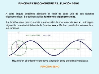 FUNCIONES TRIGONOMÉTRICAS. FUNCIÓN SENOFUNCIONES TRIGONOMÉTRICAS. FUNCIÓN SENO
La función seno (sen x) asocia a cada valor de x el valor de sen x. La imagen
siguiente muestra inicialmente la función sen x. Se han puesto los valores de x
en radianes.
A cada ángulo podemos asociarle el valor de cada una de sus razones
trigonométricas. Se definen así las funciones trigonométricas.
Haz clic en el enlace y construye la función seno de forma interactiva.
FUNCIÓN SENO
 