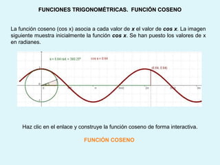 La función coseno (cos x) asocia a cada valor de x el valor de cos x. La imagen
siguiente muestra inicialmente la función cos x. Se han puesto los valores de x
en radianes.
FUNCIONES TRIGONOMÉTRICAS. FUNCIÓN COSENOFUNCIONES TRIGONOMÉTRICAS. FUNCIÓN COSENO
Haz clic en el enlace y construye la función coseno de forma interactiva.
FUNCIÓN COSENO
 