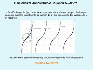 FUNCIONES TRIGONOMÉTRICAS. FUNCIÓN TANGENTEFUNCIONES TRIGONOMÉTRICAS. FUNCIÓN TANGENTE
La función tangente (tg x) asocia a cada valor de x el valor de tg x. La imagen
siguiente muestra inicialmente la función tg x. Se han puesto los valores de x
en radianes.
Haz clic en el enlace y construye la función coseno de forma interactiva.
FUNCIÓN TANGENTE
 