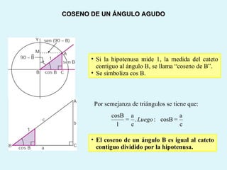 • Si la hipotenusa mide 1, la medida del cateto
contiguo al ángulo B, se llama “coseno de B”.
• Se simboliza cos B.
Por semejanza de triángulos se tiene que:
• El coseno de un ángulo B es igual al cateto
contiguo dividido por la hipotenusa.
c
a
cosB:.
c
a
1
cosB
=Luego=
COSENO DE UN ÁNGULO AGUDOCOSENO DE UN ÁNGULO AGUDO
 