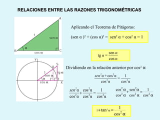 Aplicando el Teorema de Pitágoras:
(sen α )2
+ (cos α)2
= sen2
α + cos2
α = 1
Dividiendo en la relación anterior por cos2
α
2 2
2 2 2
cos sen 1
cos cos cos
α α
+ =
α α α
2
1
2
1
tan
cos
α+ =
α
αcos
1
αcos
αcosα
22
2
=
+sen2
αcos
1
αcos
αcos
αcos
α
22
2
2
=
sen2
+
RELACIONES ENTRE LAS RAZONES TRIGONOMÉTRICASRELACIONES ENTRE LAS RAZONES TRIGONOMÉTRICAS
α
α
=α
cos
sen
tg
 