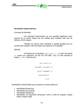Escuelas Preparatorias
Oficiales del Estado de México
Trigonometría
SBG
Identidades trigonométricas
Concepto de identidad.
Una identidad trigonométrica es una igualdad algebraica entre
razones de un mismo ángulo que son válidas para cualquier valor que se
atribuya a dicho ángulo.
También se conoce como identidad a aquella igualdad que se
cumple para cualquier valor del ángulo que aparece en la igualdad.
Ejemplo:
Consideremos la identidad 1cos22
=+ xxsen , el valor del ángulo
x , puede ser cualquiera (10°,26°,-57°,270°,896°, etc), en este ejemplo el
ángulo °= 30x , tenemos que:
1cos22
=+ xxsen
( )2
30°sen ( ) 130cos
2
=°+
( )2
5.0 ( ) 18660.0
2
=+
175.025.0 =+
11 =
Identidades fundamentales que se abordan en esta unidad son:
• Identidades Reciprocas.
• Identidades de Cociente.
• Identidades Pitagóricas.
• Identidades de argumento compuesto: suma y resta de ángulos, ángulo
doble y ángulo mitad.
103
 