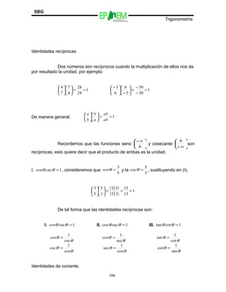 Escuelas Preparatorias
Oficiales del Estado de México
Trigonometría
SBG
Identidades recíprocas
Dos números son recíprocos cuando la multiplicación de ellos nos da
por resultado la unidad, por ejemplo:
1
28
28
4
7
7
4
==











1
30
30
5
6
6
5
=
−
−
=





−





 −
De manera general: 1==











ab
ab
a
b
b
a
Recordemos que las funciones seno 





h
oc.
y cosecante 





oc
h
.
son
recíprocas, esto quiere decir que el producto de ambas es la unidad.
I. 1csc =θθsen , consideremos que
5
3
=θsen y la
3
5
csc =θ , sustituyendo en (I),
( )( )
( )( )
1
15
15
35
53
3
5
5
3
===











De tal forma que las identidades recíprocas son:
I. 1csc =θθsen II. 1seccos =θθ III. 1cottan =θθ
θ
θ
csc
1
=sen
θ
θ
sec
1
cos =
θ
θ
cot
1
tan =
θ
θ
sen
1
csc =
θ
θ
cos
1
sec =
θ
θ
tan
1
cot =
Identidades de cociente.
104
 