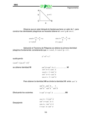 Escuelas Preparatorias
Oficiales del Estado de México
Trigonometría
SBG
A
b c = 1
C B
a
Observe que en este triángulo la hipotenusa tiene un valor de 1, para
construir las identidades pitagóricas se necesita obtener el senA y el Acos .
senAa
a
a
h
oc
senA
=
===
1
.
Ab
b
b
h
ac
A
cos
1
.
cos
=
===
Aplicando el Teorema de Pitágoras se obtiene la primera identidad
pitagórica fundamental, considerando que senAa = , Ab cos= y 1=c .
222
cba =+
sustituyendo
( ) ( ) ( )222
1cos =+ AsenA
se obtiene identidad VI 1cos22
=+ AAsen …………….…VI
AsenA
AsenA
AsenA
AAsen
2
22
2
22
1cos
1cos
cos1
cos1
−=
−=
−=
−=
Para obtener la identidad VII se divide la identidad VI entre Asen2
AsenAsen
A
Asen
Asen
22
2
2
2
1cos
=+
Efectuando los cocientes AA 22
csccot1 =+ ……………….VII
Despejando
AA
AA
AA
AA
22
2
22
2
cotcsc1
1csccot
1csccot
cot1csc
−=
−=
−=
+=
106
 