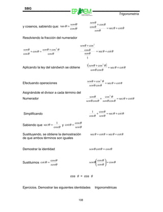 Escuelas Preparatorias
Oficiales del Estado de México
Trigonometría
SBG
y cosenos, sabiendo que:
θ
θ
θ
cos
tan
sen
=
θθ
θ
θ
θ
θ
cotsec
cos
cos +=
+
sen
sen
Resolviendo la fracción del numerador
θ
θθ
θ
θ
θ
cos
cos
cos
cos
2
+
=+
sensen
θθ
θ
θ
θ
cotsec
1
cos
cos2
+=
+
sen
sen
Aplicando la ley del sándwich se obtiene
( ) θθ
θθ
θθ
cotsec
cos
cos1 2
+=
+
sen
sen
Efectuando operaciones θθ
θθ
θθ
cotsec
cos
cos2
+=
+
sen
sen
Asignándole el divisor a cada término del
Numerador θθ
θθ
θ
θθ
θ
cotsec
cos
cos
cos
2
+=+
sensen
sen
Simplificando θθ
θ
θ
θ
cotsec
cos
cos
1
+=+
sen
Sabiendo que
θ
θ
cos
1
sec = y
θ
θ
θ
sen
cos
cot =
Sustituyendo, se obtiene la demostración θθθθ cotseccotsec +=+
de que ambos términos son iguales
Demostrar la identidad θθθ coscot =sen
Sustituimos
θ
θ
θ
sen
cos
cot = θ
θ
θ
θ cos
cos
=





sen
sen
cos θ = cos θ
Ejercicios. Demostrar las siguientes identidades trigonométricas
108
 