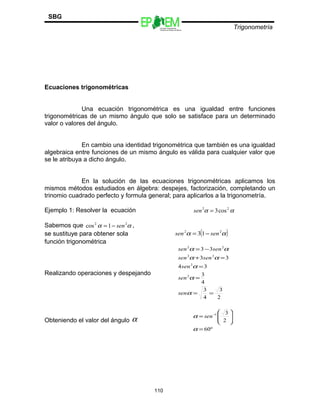 Escuelas Preparatorias
Oficiales del Estado de México
Trigonometría
SBG
Ecuaciones trigonométricas
Una ecuación trigonométrica es una igualdad entre funciones
trigonométricas de un mismo ángulo que solo se satisface para un determinado
valor o valores del ángulo.
En cambio una identidad trigonométrica que también es una igualdad
algebraica entre funciones de un mismo ángulo es válida para cualquier valor que
se le atribuya a dicho ángulo.
En la solución de las ecuaciones trigonométricas aplicamos los
mismos métodos estudiados en álgebra: despejes, factorización, completando un
trinomio cuadrado perfecto y formula general; para aplicarlos a la trigonometría.
Ejemplo 1: Resolver la ecuación αα 22
cos3=sen
Sabemos que αα 22
1cos sen−= ,
se sustituye para obtener sola ( )αα 22
13 sensen −=
función trigonométrica
Realizando operaciones y despejando
2
3
4
3
4
3
34
33
33
2
2
22
22
==
=
=
=+
−=
α
α
α
αα
αα
sen
sen
sen
sensen
sensen
Obteniendo el valor del ángulo α
º60
2
31
=








= −
α
α sen
110
 