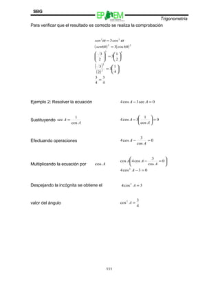 Escuelas Preparatorias
Oficiales del Estado de México
Trigonometría
SBG
Para verificar que el resultado es correcto se realiza la comprobación
( ) ( )
( )
( )
4
3
4
3
4
1
3
2
3
2
1
3
2
3
60cos360
cos3
2
2
22
22
22
=






=






=







=
=
sen
sen αα
Ejemplo 2: Resolver la ecuación 0sec3cos4 =− AA
Sustituyendo
A
A
cos
1
sec = 0
cos
1
3cos4 =





−
A
A
Efectuando operaciones 0
cos
3
cos4 =−
A
A
Multiplicando la ecuación por Acos
03cos4
0
cos
3
cos4cos
2
=−






=−
A
A
AA
Despejando la incógnita se obtiene el 3cos4 2
=A
valor del ángulo
4
3
cos2
=A
111
 