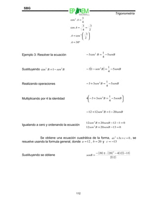 Escuelas Preparatorias
Oficiales del Estado de México
Trigonometría
SBG
º30
2
3
cos
2
3
4
3
cos
4
3
cos
1
2
=








=
==
=
−
A
A
A
A
Ejemplo 3: Resolver la ecuación senBB 5
4
1
cos3 2
−=−
Sustituyendo BsenB 22
1cos −= ( ) senBBsen 5
4
1
13 2
−=−−
Realizando operaciones senBBsen 5
4
1
33 2
−=+−
Multiplicando por 4 la identidad 





−=+− senBBsen 5
4
1
334 2
senBBsen 2011212 2
−=+−
Igualando a cero y ordenando la ecuación
0132012
01122012
2
2
=−+
=−−+
senBBsen
senBBsen
Se obtiene una ecuación cuadrática de la forma, 02
=++ cbxax , se
resuelve usando la formula general, donde 12=a , 20=b y 13−=c
Sustituyendo se obtiene
( ) ( ) ( )( )
( )122
131242020
2
−−±−
=senB
112
 