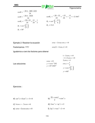 Escuelas Preparatorias
Oficiales del Estado de México
Trigonometría
SBG
°=






=
==
+−
=
±−
=
+±−
=
−
30
2
1
2
1
24
12
24
3220
24
102420
24
62440020
1
1
1
1
B
senB
senB
senB
senB
..
6
13
1667.2
6
13
24
52
24
3220
2
1
2
2
ENB
senB
senB
=






−=
−=−=
−
=
−−
=
−
Ejemplo 2: Resolver la ecuación 0cos2 =− ysenyseny
Factorizamos seny ( ) 0cos21 =− yseny
Igualamos a cero los factores para obtener
Las soluciones ( )
°°=
=
=
−
360,0
0
0
1
y
seny
seny
°=






=
=
=
=+−
=−
−
60
2
1
cos
2
1
cos
1cos2
0cos21
0cos21
1
y
y
y
y
y
y
Ejercicios :
a) 03cos3 22
=−+ xxsen b)
( ) x
senx 2
cos
2
13
=
−
c) 03cos3 =− senxx d) 3sec2 22
=− xtgx
e) 0cos2 =− xsenxsenx f) 02sec2 22
=−+xtg
113
 