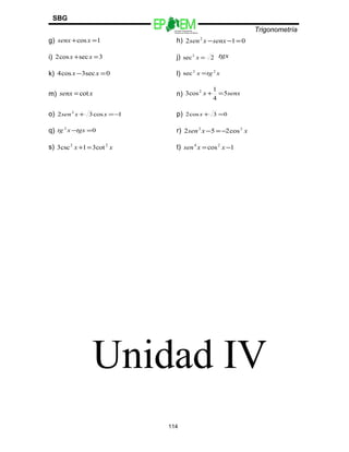 Escuelas Preparatorias
Oficiales del Estado de México
Trigonometría
SBG
g) 1cos =+ xsenx h) 012 2
=−−senxxsen
i) 3seccos2 =+ xx j) 2sec2
=x tgx
k) 0sec3cos4 =− xx l) xtgx 22
sec =
m) xsenx cot= n) senxx 5
4
1
cos3 2
=+
o) 1cos32 2
−=+ xxsen p) 03cos2 =+x
q) 02
=−tgxxtg r) xxsen 22
cos252 −=−
s) xx 22
cot31csc3 =+ t) 1cos24
−= xxsen
Unidad IV
114
 