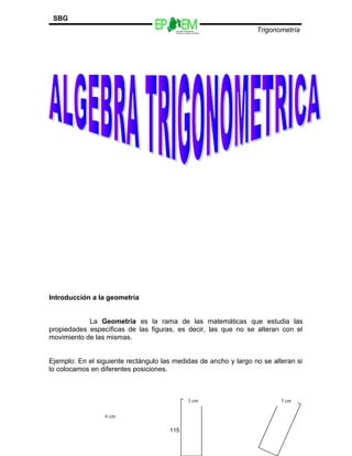Escuelas Preparatorias
Oficiales del Estado de México
Trigonometría
SBG
Introducción a la geometría
La Geometría es la rama de las matemáticas que estudia las
propiedades específicas de las figuras, es decir, las que no se alteran con el
movimiento de las mismas.
Ejemplo: En el siguiente rectángulo las medidas de ancho y largo no se alteran si
lo colocamos en diferentes posiciones.
115
6 cm
3 cm 3 cm
 