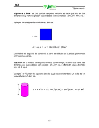 Escuelas Preparatorias
Oficiales del Estado de México
Trigonometría
SBG
Superficie o área: Es una porción del plano limitada, es decir que esta en dos
dimensiones y no tiene grosor, sus unidades son cuadráticas ( cm2
, m2
, km2
, etc.)
Ejemplo: en el siguiente cuadrado su área es.
A = a x a = a2
= (5 m) (5 m) = 25 m2
Geometría del Espacio: se considera a partir del estudio de cuerpos geométricos
en tres dimensiones.
Volumen: es la medida del espacio limitado por el cuerpo, es decir que tiene tres
dimensiones, sus unidades son cúbicas ( cm3
, m3
, etc.) ó también se puede medir
en ( ml, lt, etc.)
Ejemplo: el volumen del siguiente cilindro cuya base circular tiene un radio de 1m
y una altura de 1.5 m es.
r
h v = π r2
h = π ( 1 m )2
(1.5m) = π m2
(1.5m ) = 4.71 m3
117
a = 5 m
 