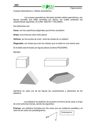 Escuelas Preparatorias
Oficiales del Estado de México
Trigonometría
SBG
Cuerpos Geométricos o Sólidos Geométricos
Los cuerpos geométricos, llamados también sólidos geométricos, son
figuras cerradas que están formadas por planos, los cuales presentan las
características siguientes: ALTURA, ANCHO Y VOLUMEN.
Sus elementos son:
Caras: son las superficies poligonales que forman al poliedro
Arista: es la línea de unión entre planos
Vértices: son los puntos de unión entre las aristas de un poliedro
Diagonales: son líneas que unen los vértices que no están en una misma cara.
Si el sólido esta formado por figuras planas se llama POLIEDRO.
Ejemplo:
Identificar en cada una de las figuras las características y elementos de los
poliedros.
Los poliedros se clasifican de acuerdo a la forma de las caras y al tipo
de unión entre las mismas, siendo los siguientes:
Prismas: son poliedros formados por dos caras que son polígonos paralelos y el
resto de las caras son paralelogramos.
119
Paralelogramos
 