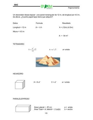 Escuelas Preparatorias
Oficiales del Estado de México
Trigonometría
SBG
Un decorador desea tapizar una pared rectangular de 12 m, de longitud por 4.5 m,
de altura. ¿Cuanto papel tapiz tiene que adquirir?
Datos Formula Resultado
Longitud = 12 m A = b h A = (12m) (4.5m)
Altura = 4.5 m
A = 54 m2
TETRAEDRO
2
12
a
V
3
= 3aA 2
= a= arista
HEXAEDRO
A = 6 a2
V = a3
a = arista
PARALELEPIPEDO
Área Lateral = (P) (c) a = arista
Área Total = A. lateral + 2 (a)(b) b = ancho
125
 
