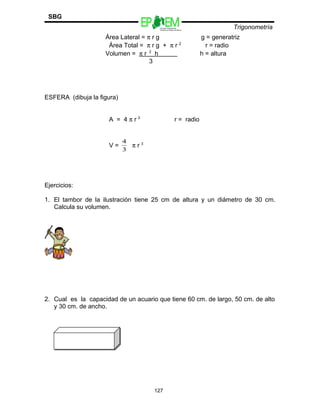 Escuelas Preparatorias
Oficiales del Estado de México
Trigonometría
SBG
Área Lateral = π r g g = generatriz
Área Total = π r g + π r 2
r = radio
Volumen = π r 2
h h = altura
3
ESFERA (dibuja la figura)
A = 4 π r 2
r = radio
V =
3
4
π r 3
Ejercicios:
1. El tambor de la ilustración tiene 25 cm de altura y un diámetro de 30 cm.
Calcula su volumen.
2. Cual es la capacidad de un acuario que tiene 60 cm. de largo, 50 cm. de alto
y 30 cm. de ancho.
127
 