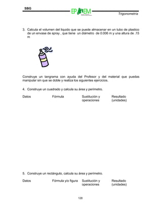Escuelas Preparatorias
Oficiales del Estado de México
Trigonometría
SBG
3. Calcula el volumen del liquido que se puede almacenar en un tubo de plastico
de un envase de spray , que tiene un diámetro de 0.006 m y una altura de .15
m
Construye un tangrama con ayuda del Profesor y del material que puedas
manipular sin que se doble y realiza los siguientes ejercicios.
4. Construye un cuadrado y calcula su área y perímetro.
Datos Fórmula Sustitución y
operaciones
Resultado
(unidades)
5. Construye un rectángulo, calcula su área y perímetro.
Datos Fórmula y/o figura Sustitución y
operaciones
Resultado
(unidades)
128
 