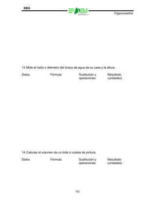 Escuelas Preparatorias
Oficiales del Estado de México
Trigonometría
SBG
13.Mide el radio o diámetro del tinaco de agua de su casa y la altura.
Datos Fórmula Sustitución y
operaciones
Resultado
(unidades)
14.Calcular el volumen de un bote o cubeta de pintura.
Datos Fórmula Sustitución y
operaciones
Resultado
(unidades)
132
 