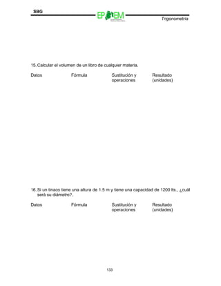 Escuelas Preparatorias
Oficiales del Estado de México
Trigonometría
SBG
15.Calcular el volumen de un libro de cualquier materia.
Datos Fórmula Sustitución y
operaciones
Resultado
(unidades)
16.Si un tinaco tiene una altura de 1.5 m y tiene una capacidad de 1200 lts., ¿cuál
será su diámetro?.
Datos Fórmula Sustitución y
operaciones
Resultado
(unidades)
133
 