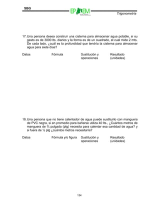 Escuelas Preparatorias
Oficiales del Estado de México
Trigonometría
SBG
17.Una persona desea construir una cisterna para almacenar agua potable, si su
gasto es de 3000 lts. diarios y la forma es de un cuadrado, el cual mide 2 mts.
De cada lado, ¿cuál es la profundidad que tendría la cisterna para almacenar
agua para siete días?
Datos Fórmula Sustitución y
operaciones
Resultado
(unidades)
18.Una persona que no tiene calentador de agua puede sustituirlo con manguera
de PVC negra, si en promedio para bañarse utiliza 40 lts., ¿Cuántos metros de
manguera de ¾ pulgada (plg) necesita para calentar esa cantidad de agua? y
si fuera de ½ plg ¿cuántos metros necesitaría?
Datos Fórmula y/o figura Sustitución y
operaciones
Resultado
(unidades)
134
 