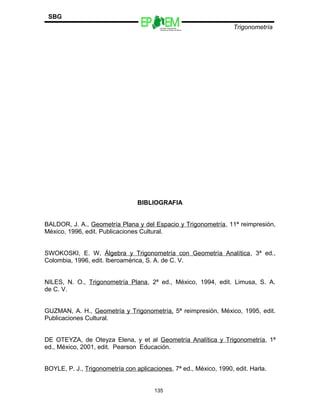 Escuelas Preparatorias
Oficiales del Estado de México
Trigonometría
SBG
BIBLIOGRAFIA
BALDOR, J. A., Geometría Plana y del Espacio y Trigonometría, 11ª reimpresión,
México, 1996, edit. Publicaciones Cultural.
SWOKOSKI, E. W, Álgebra y Trigonometría con Geometría Analítica, 3ª ed.,
Colombia, 1996, edit. Iberoamérica, S. A. de C. V.
NILES, N. O., Trigonometría Plana, 2ª ed., México, 1994, edit. Limusa, S. A.
de C. V.
GUZMAN, A. H., Geometría y Trigonometría, 5ª reimpresión, México, 1995, edit.
Publicaciones Cultural.
DE OTEYZA, de Oteyza Elena, y et al Geometría Analítica y Trigonometría, 1ª
ed., México, 2001, edit. Pearson Educación.
BOYLE, P. J., Trigonometría con aplicaciones, 7ª ed., México, 1990, edit. Harla.
135
 