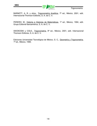 Escuelas Preparatorias
Oficiales del Estado de México
Trigonometría
SBG
BARNETT, A. R. y otros., Trigonometría Analítica, 7ª ed., México, 2001, edit.
Internacional Thomson Editores, S. A. de C. V.
PERERO, M., Historia e Historias de Matemáticas, 1ª ed., México, 1994, edit.
Grupo Editorial Iberoamérica, S. A. de C. V.
SWOKOSKI y COLE., Trigonometría, 9ª ed., México, 2001, edit. Internacional
Thomson Editores, S. A. de C. V.
Ediciones Universidad Tecnológica de México, S. C., Geometría y Trigonometría,
1ª ed., México, 1998.
136
 
