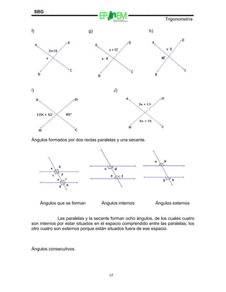 Escuelas Preparatorias
Oficiales del Estado de México
Trigonometría
SBG
f) g) h)
i) J)
Ángulos formados por dos rectas paralelas y una secante.
Ángulos que se forman Ángulos internos Ángulos externos
Las paralelas y la secante forman ocho ángulos, de los cuales cuatro
son internos por estar situados en el espacio comprendido entre las paralelas; los
otro cuatro son externos porque están situados fuera de ese espacio.
Ángulos consecutivos.
17
 