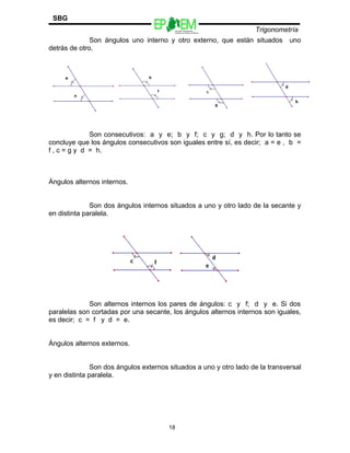 Escuelas Preparatorias
Oficiales del Estado de México
Trigonometría
SBG
Son ángulos uno interno y otro externo, que están situados uno
detrás de otro.
Son consecutivos: a y e; b y f; c y g; d y h. Por lo tanto se
concluye que los ángulos consecutivos son iguales entre sí, es decir; a = e , b =
f , c = g y d = h.
Ángulos alternos internos.
Son dos ángulos internos situados a uno y otro lado de la secante y
en distinta paralela.
Son alternos internos los pares de ángulos: c y f; d y e. Si dos
paralelas son cortadas por una secante, los ángulos alternos internos son iguales,
es decir; c = f y d = e.
Ángulos alternos externos.
Son dos ángulos externos situados a uno y otro lado de la transversal
y en distinta paralela.
18
 