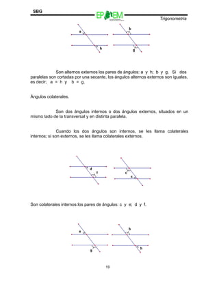 Escuelas Preparatorias
Oficiales del Estado de México
Trigonometría
SBG
Son alternos externos los pares de ángulos: a y h; b y g. Si dos
paralelas son cortadas por una secante, los ángulos alternos externos son iguales,
es decir; a = h y b = g.
Ángulos colaterales.
Son dos ángulos internos o dos ángulos externos, situados en un
mismo lado de la transversal y en distinta paralela.
Cuando los dos ángulos son internos, se les llama colaterales
internos; si son externos, se les llama colaterales externos.
Son colaterales internos los pares de ángulos: c y e; d y f.
19
 