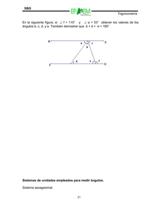 Escuelas Preparatorias
Oficiales del Estado de México
Trigonometría
SBG
En la siguiente figura, si ∠ f = 110° y ∠ a = 53° obtener los valores de los
ángulos b, c, d, y e. También demostrar que b + d + e = 180°
Sistemas de unidades empleados para medir ángulos.
Sistema sexagesimal.
21
 