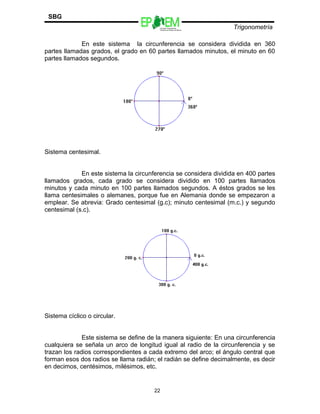 Escuelas Preparatorias
Oficiales del Estado de México
Trigonometría
SBG
En este sistema la circunferencia se considera dividida en 360
partes llamadas grados, el grado en 60 partes llamados minutos, el minuto en 60
partes llamados segundos.
Sistema centesimal.
En este sistema la circunferencia se considera dividida en 400 partes
llamados grados, cada grado se considera dividido en 100 partes llamados
minutos y cada minuto en 100 partes llamados segundos. A éstos grados se les
llama centesimales o alemanes, porque fue en Alemania donde se empezaron a
emplear. Se abrevia: Grado centesimal (g.c); minuto centesimal (m.c.) y segundo
centesimal (s.c).
Sistema cíclico o circular.
Este sistema se define de la manera siguiente: En una circunferencia
cualquiera se señala un arco de longitud igual al radio de la circunferencia y se
trazan los radios correspondientes a cada extremo del arco; el ángulo central que
forman esos dos radios se llama radián; el radián se define decimalmente, es decir
en decimos, centésimos, milésimos, etc.
22
 