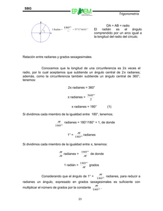 Escuelas Preparatorias
Oficiales del Estado de México
Trigonometría
SBG
Relación entre radianes y grados sexagesimales
Conocemos que la longitud de una circunferencia es 2π veces el
radio, por lo cual aceptamos que subtiende un ángulo central de 2π radianes;
además, como la circunferencia también subtiende un ángulo central de 360°,
tenemos:
2π radianes = 360°
π radianes =
2
360°
π radianes = 180° (1)
Si dividimos cada miembro de la igualdad entre 180°, tenemos;
°180
π radianes = 180°/180° = 1, de donde
1° =
°180
π
radianes
Si dividimos cada miembro de la igualdad entre π, tenemos:
π
π
radianes =
π
°180
de donde
1 radián =
π
°180
grados
Considerando que el ángulo de 1° =
°180
π
radianes, para reducir a
radianes un ángulo, expresado en grados sexagesimales es suficiente con
multiplicar el número de grados por la constante
°180
π
.
23
1 Radián =
π
°180
= 57°17’44.81’’
OA = AB = radio
El radián es el ángulo
comprendido por un arco igual a
la longitud del radio del círculo.
 
