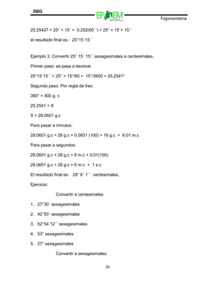 Escuelas Preparatorias
Oficiales del Estado de México
Trigonometría
SBG
25.25427 = 25° + 15´ + 0.252(60´´) = 25° + 15´+ 15´´
el resultado final es : 25°15´15´´
Ejemplo 3: Convertir 25° 15´ 15´´ sexagesimales a centesimales.
Primer paso: se pasa a decimal
25°15´15´´ = 25° + 15°/60 + 15°/3600 = 25.2541°
Segundo paso: Por regla de tres:
360° = 400 g. c
25.2541 = X
X = 28.0601 g.c
Para pasar a minutos:
28.0601 g.c = 28 g.c + 0.0601 (100) = 16 g.c + 6.01 m.c
Para pasar a segundos:
28.0601 g.c = 28 g.c + 6 m.c + 0.01(100)
28.0601 g.c = 28 g.c + 6 m.c + 1 s.c
El resultado final es: 28° 6´ 1´´ centesimales.
Ejercicio:
Convertir a centesimales:
1. 27°30´ sexagesimales
2. 42°50´ sexagesimales
3. 52°54´12´´ sexagesimales
4. 53° sexagesimales
5. 27° sexagesimales
Convertir a sexagesimales:
25
 