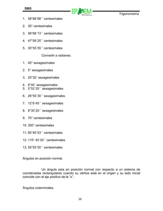 Escuelas Preparatorias
Oficiales del Estado de México
Trigonometría
SBG
1. 58°88´88´´ centesimales
2. 30° centesimales
3. 58°88´13´´ centesimales
4. 47°59´25´´ centesimales
5. 30°55´55´´ centesimales
Convertir a radianes:
1. 45° sexagesimales
2. 5° sexagesimales
3. 25°30´ sexagesimales
4. 8°40´ sexagesimales
5. 5°52´25´´ sexagesimales
6. 26°50´30´´ sexagesimales
7. 12°6´45´´ sexagesimales
8. 8°30´20´´ sexagesimales
9. 70° centesimales
10. 350° centesimales
11. 85°40´53´´ centesimales
12. 115° 45´30´´ centesimales
13. 55°55´55´´ centesimales
Ángulos en posición normal.
Un ángulo esta en posición normal con respecto a un sistema de
coordenadas rectangulares cuando su vértice está en el origen y su lado inicial
coincide con el eje positivo de la “x”.
Ángulos coterminales.
26
 