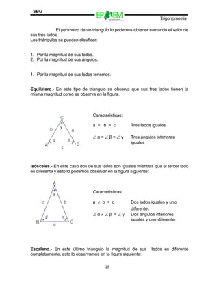 Escuelas Preparatorias
Oficiales del Estado de México
Trigonometría
SBG
El perímetro de un triangulo lo podemos obtener sumando el valor de
sus tres lados.
Los triángulos se pueden clasificar:
1. Por la magnitud de sus lados.
2. Por la magnitud de sus ángulos.
1. Por la magnitud de sus lados tenemos:
Equilátero.- En este tipo de triangulo se observa que sus tres lados tienen la
misma magnitud como se observa en la figura.
Isósceles.- En este caso dos de sus lados son iguales mientras que el tercer lado
es diferente y esto lo podemos observar en la figura siguiente:
Escaleno.- En este último triángulo la magnitud de sus lados es diferente
completamente, esto lo observamos en la figura siguiente:
28
Características:
a = b = c Tres lados iguales
∠ α = ∠ β = ∠ γ Tres ángulos interiores
iguales
Características:
a ≠ b = c Dos lados iguales y uno
diferente.
∠ α ≠ ∠ β = ∠ γ Dos ángulos interiores
iguales y uno diferente.
 