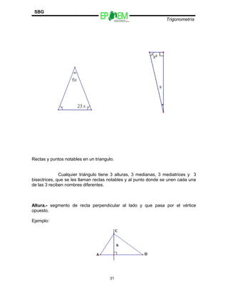 Escuelas Preparatorias
Oficiales del Estado de México
Trigonometría
SBG
Rectas y puntos notables en un triangulo.
Cualquier triángulo tiene 3 alturas, 3 medianas, 3 mediatrices y 3
bisectrices, que se les llaman rectas notables y al punto donde se unen cada una
de las 3 reciben nombres diferentes.
Altura.- segmento de recta perpendicular al lado y que pasa por el vértice
opuesto.
Ejemplo:
31
 