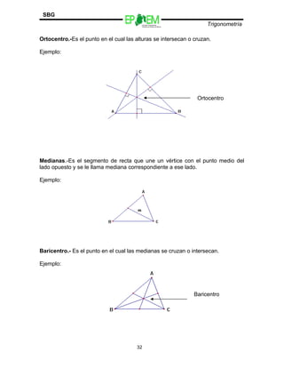 Escuelas Preparatorias
Oficiales del Estado de México
Trigonometría
SBG
Ortocentro.-Es el punto en el cual las alturas se intersecan o cruzan.
Ejemplo:
Medianas.-Es el segmento de recta que une un vértice con el punto medio del
lado opuesto y se le llama mediana correspondiente a ese lado.
Ejemplo:
Baricentro.- Es el punto en el cual las medianas se cruzan o intersecan.
Ejemplo:
32
Ortocentro
Baricentro
 