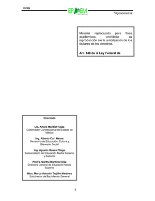 Escuelas Preparatorias
Oficiales del Estado de México
Trigonometría
SBG
6
Directorio
Lic. Arturo Montiel Rojas
Gobernador Constitucional del Estado de
México
Ing. Alberto Curi Naime
Secretario de Educación, Cultura y
Bienestar Social
Ing. Agustín Gasca Pliego
Subsecretario de Educación Media Superior
y Superior
Profra. Martha Martínez Díaz
Directora General de Educación Media
Superior
Mtro. Marco Antonio Trujillo Martínez
Subdirector de Bachillerato General
Material reproducido para fines
académicos, prohibida su
reproducción sin la autorización de los
titulares de los derechos.
Art. 148 de la Ley Federal de
Derechos de Autor.
 