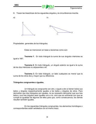 Escuelas Preparatorias
Oficiales del Estado de México
Trigonometría
SBG
8. Trazar las bisectrices de los siguientes ángulos y la circunferencia inscrita.
a) b)
Propiedades generales de los triángulos.
Estas se mencionan en base a teoremas como son:
Teorema 1. En todo triángulo la suma de sus ángulos interiores es
igual a 180°.
Teorema 2. En todo triángulo, un ángulo exterior es igual a la suma
de los dos interiores no adyacentes a él.
Teorema 3. En todo triángulo, un lado cualquiera es menor que la
suma de los otros dos y mayor que su diferencia.
Triángulos congruentes o iguales.
Un triángulo es congruente con otro, o igual a otro si tienen todos sus
lados y ángulos respectivamente iguales a los lados y ángulos de otros. Para
demostrar que dos triángulos son iguales, no es necesario demostrar que sus tres
lados y sus tres ángulos sean iguales uno a no, sino que es suficiente con que se
cumpla la igualdad de algunos de ellos para que, como consecuencia, los demás
resulten también iguales.
En los siguientes triángulos congruentes, los elementos homólogos o
correspondientes están señalados con el mismo trazo.
36
 