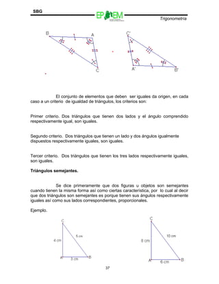 Escuelas Preparatorias
Oficiales del Estado de México
Trigonometría
SBG
El conjunto de elementos que deben ser iguales da origen, en cada
caso a un criterio de igualdad de triángulos, los criterios son:
Primer criterio. Dos triángulos que tienen dos lados y el ángulo comprendido
respectivamente igual, son iguales.
Segundo criterio. Dos triángulos que tienen un lado y dos ángulos igualmente
dispuestos respectivamente iguales, son iguales.
Tercer criterio. Dos triángulos que tienen los tres lados respectivamente iguales,
son iguales.
Triángulos semejantes.
Se dice primeramente que dos figuras u objetos son semejantes
cuando tienen la misma forma así como ciertas característica, por lo cual al decir
que dos triángulos son semejantes es porque tienen sus ángulos respectivamente
iguales así como sus lados correspondientes, proporcionales.
Ejemplo.
37
 
