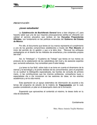 Escuelas Preparatorias
Oficiales del Estado de México
Trigonometría
SBG
PRESENTACIÓN
¡Joven estudiante!
La Subdirección de Bachillerato General tiene a bien dirigirse a tÍ, para
hacerte saber que una de sus mayores preocupaciones estriba en ofrecerte con
calidad el servicio educativo que recibes en las Escuelas Preparatorias
Oficiales, con fundamento en las políticas emanadas del Gobierno del Estado
de México.
Por ello, el documento que tienes en tus manos representa el cumplimiento
a uno de los grandes compromisos establecidos a través del Plan Maestro al
inicio del período de mi gestión y que a la letra dice: “Renovar los enfoques
pedagógicos en el diseño de los métodos de enseñanza y los contenidos propios
del nivel”.
Así, la “Antología” o “Cuaderno de Trabajo” que tienes en tus manos es
producto de la colaboración de los catedráticos del nivel y de asesores expertos
que, sumando esfuerzos, hoy consolidan para tÍ este trabajo.
¡La tarea no fue fácil!, sobre todo si se toma en cuenta el dinamismo de la
ciencia y la tecnología y el pronto desfase de los conocimientos; pero el propósito
no es sustituir la bibliografía especializada, las fuentes de consulta de primera
mano, ni las contribuciones que los mismos profesores, compañeros tuyos o
especialistas día a día incorporan en las sesiones de clase, en los eventos
académicos y en la vida misma.
Esta aportación es un apoyo sistemático de información de acuerdo a los
temas del programa de estudio de la materia de Trigonometría; por lo cual,
puedes considerarlo un pilar en el desempeño diario de tu formación.
Esperando que aproveches el contenido al máximo, te deseo éxito en tu
vida de estudiante.
Cordialmente
Mtro. Marco Antonio Trujillo Martínez
7
SBG
 