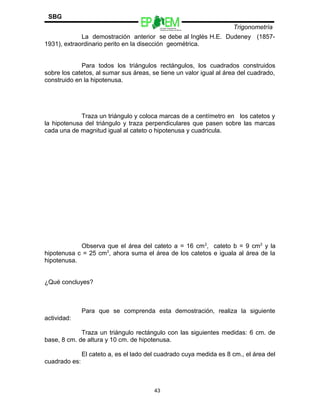 Escuelas Preparatorias
Oficiales del Estado de México
Trigonometría
SBG
La demostración anterior se debe al Inglés H.E. Dudeney (1857-
1931), extraordinario perito en la disección geométrica.
Para todos los triángulos rectángulos, los cuadrados construidos
sobre los catetos, al sumar sus áreas, se tiene un valor igual al área del cuadrado,
construido en la hipotenusa.
Traza un triángulo y coloca marcas de a centímetro en los catetos y
la hipotenusa del triángulo y traza perpendiculares que pasen sobre las marcas
cada una de magnitud igual al cateto o hipotenusa y cuadricula.
Observa que el área del cateto a = 16 cm2
, cateto b = 9 cm2
y la
hipotenusa c = 25 cm2
, ahora suma el área de los catetos e iguala al área de la
hipotenusa.
¿Qué concluyes?
Para que se comprenda esta demostración, realiza la siguiente
actividad:
Traza un triángulo rectángulo con las siguientes medidas: 6 cm. de
base, 8 cm. de altura y 10 cm. de hipotenusa.
El cateto a, es el lado del cuadrado cuya medida es 8 cm., el área del
cuadrado es:
43
 