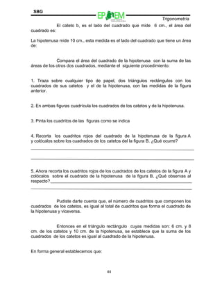 Escuelas Preparatorias
Oficiales del Estado de México
Trigonometría
SBG
El cateto b, es el lado del cuadrado que mide 6 cm., el área del
cuadrado es:
La hipotenusa mide 10 cm., esta medida es el lado del cuadrado que tiene un área
de:
Compara el área del cuadrado de la hipotenusa con la suma de las
áreas de los otros dos cuadrados, mediante el siguiente procedimiento:
1. Traza sobre cualquier tipo de papel, dos triángulos rectángulos con los
cuadrados de sus catetos y el de la hipotenusa, con las medidas de la figura
anterior.
2. En ambas figuras cuadrícula los cuadrados de los catetos y de la hipotenusa.
3. Pinta los cuadritos de las figuras como se indica
4. Recorta los cuadritos rojos del cuadrado de la hipotenusa de la figura A
y colócalos sobre los cuadrados de los catetos del la figura B. ¿Qué ocurre?
5. Ahora recorta los cuadritos rojos de los cuadrados de los catetos de la figura A y
colócalos sobre el cuadrado de la hipotenusa de la figura B, ¿Qué observas al
respecto?
Pudiste darte cuenta que, el número de cuadritos que componen los
cuadrados de los catetos, es igual al total de cuadritos que forma el cuadrado de
la hipotenusa y viceversa.
Entonces en el triángulo rectángulo cuyas medidas son: 6 cm. y 8
cm. de los catetos y 10 cm. de la hipotenusa, se establece que la suma de los
cuadrados de los catetos es igual al cuadrado de la hipotenusa.
En forma general establecemos que:
44
 