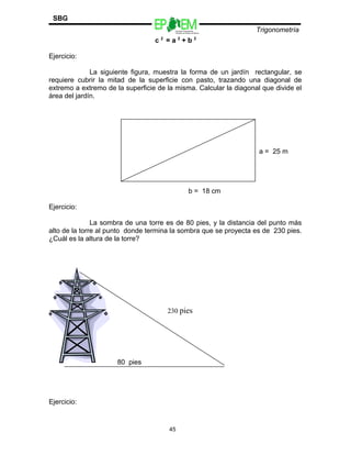 Escuelas Preparatorias
Oficiales del Estado de México
Trigonometría
SBG
c 2
= a 2
+ b 2
Ejercicio:
La siguiente figura, muestra la forma de un jardín rectangular, se
requiere cubrir la mitad de la superficie con pasto, trazando una diagonal de
extremo a extremo de la superficie de la misma. Calcular la diagonal que divide el
área del jardín.
a = 25 m
b = 18 cm
Ejercicio:
La sombra de una torre es de 80 pies, y la distancia del punto más
alto de la torre al punto donde termina la sombra que se proyecta es de 230 pies.
¿Cuál es la altura de la torre?
80 pies
Ejercicio:
45
230 pies
 