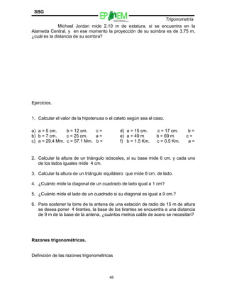 Escuelas Preparatorias
Oficiales del Estado de México
Trigonometría
SBG
Michael Jordan mide 2.10 m de estatura, si se encuentra en la
Alameda Central, y en ese momento la proyección de su sombra es de 3.75 m,
¿cuál es la distancia de su sombra?
Ejercicios.
1. Calcular el valor de la hipotenusa o el cateto según sea el caso.
2. Calcular la altura de un triángulo isósceles, si su base mide 6 cm. y cada uno
de los lados iguales mide 4 cm.
3. Calcular la altura de un triángulo equilátero que mide 8 cm. de lado.
4. ¿Cuánto mide la diagonal de un cuadrado de lado igual a 1 cm?
5. ¿Cuánto mide el lado de un cuadrado si su diagonal es igual a 9 cm.?
6. Para sostener la torre de la antena de una estación de radio de 15 m de altura
se desea poner 4 tirantes, la base de los tirantes se encuentra a una distancia
de 9 m de la base de la antena, ¿cuántos metros cable de acero se necesitan?
Razones trigonométricas.
Definición de las razones trigonométricas
a) a = 5 cm. b = 12 cm. c =
b) b = 7 cm. c = 25 cm. a =
c) a = 29.4 Mm. c = 57.1 Mm. b =
d) a = 15 cm. c = 17 cm. b =
e) a = 49 m b = 69 m c =
f) b = 1.5 Km. c = 0.5 Km. a =
46
 