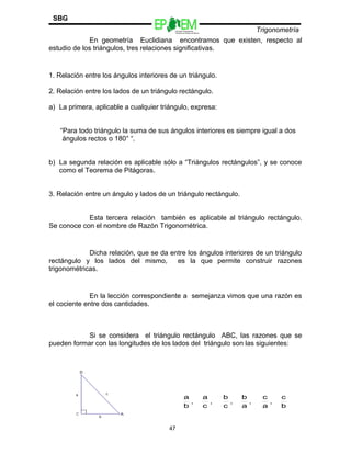Escuelas Preparatorias
Oficiales del Estado de México
Trigonometría
SBG
En geometría Euclidiana encontramos que existen, respecto al
estudio de los triángulos, tres relaciones significativas.
1. Relación entre los ángulos interiores de un triángulo.
2. Relación entre los lados de un triángulo rectángulo.
a) La primera, aplicable a cualquier triángulo, expresa:
“Para todo triángulo la suma de sus ángulos interiores es siempre igual a dos
ángulos rectos o 180° “.
b) La segunda relación es aplicable sólo a “Triángulos rectángulos”, y se conoce
como el Teorema de Pitágoras.
3. Relación entre un ángulo y lados de un triángulo rectángulo.
Esta tercera relación también es aplicable al triángulo rectángulo.
Se conoce con el nombre de Razón Trigonométrica.
Dicha relación, que se da entre los ángulos interiores de un triángulo
rectángulo y los lados del mismo, es la que permite construir razones
trigonométricas.
En la lección correspondiente a semejanza vimos que una razón es
el cociente entre dos cantidades.
Si se considera el triángulo rectángulo ABC, las razones que se
pueden formar con las longitudes de los lados del triángulo son las siguientes:
47
b
a
,
c
a
,
c
b
,
a
b
,
a
c
,
b
c
 