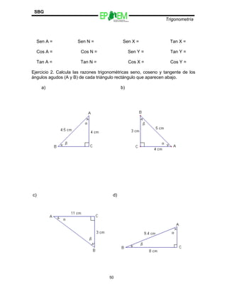 Escuelas Preparatorias
Oficiales del Estado de México
Trigonometría
SBG
Sen A = Sen N = Sen X = Tan X =
Cos A = Cos N = Sen Y = Tan Y =
Tan A = Tan N = Cos X = Cos Y =
Ejercicio 2. Calcula las razones trigonométricas seno, coseno y tangente de los
ángulos agudos (A y B) de cada triángulo rectángulo que aparecen abajo.
a) b)
c) d)
50
 