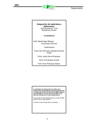 Escuelas Preparatorias
Oficiales del Estado de México
Trigonometría
SBG
8
Integración de materiales y
elaboración.
Zona Escolar No. 12 de
Bachillerato General
Compiladores
Profr. Martín López Márquez
(Coordinador General)
Colaboradores
Profra. Ma. Del Socorro Margarita Olivares
Vargas
Profra. Leticia García Rodríguez
Profra. Eva Morales Hurtado
Profr. Oscar Rodríguez Salazar
La Antología de Trigonometría se edita por la
Subdirección de Bachillerato General perteneciente
a la Dirección General de Educación Media Superior
de la SECyBS, en el mes de junio de 2003 en las
oficinas centrales de la misma dependencia.
El desarrollo de esta actividad estuvo a cargo del Mtro.
Marco Antonio Trujillo Martínez.
La edición consta de 250 discos compactos.
 