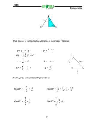 Escuelas Preparatorias
Oficiales del Estado de México
Trigonometría
SBG
Para obtener el valor del cateto utilizamos el teorema de Pitágoras
c² = a ² + b ² b ² =
4
1-4
(1) ² = (
2
1
) ² + b ²
30°
1 =
4
1
+ b² b = 4/3
2
3
1cm
b ² =
1
1
-
4
1
= b =
2
3
2
1
Sustituyendo en las razones trigonométricas
Sen 60° =
1
2
3
=
2
3
Csc 60° =
2
3
1
=
3
32
=
3
3
.
3
2
Cos 60° =
2
1
=
1
1
2
1
Sec 60°= 2=
1
2
=
2
1
1
1
54
 
