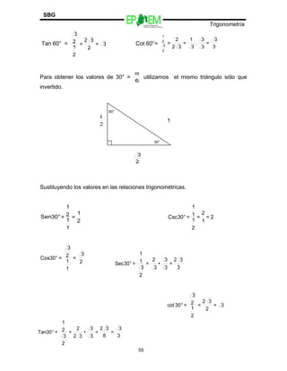 Escuelas Preparatorias
Oficiales del Estado de México
Trigonometría
SBG
Tan 60° = 3=
2
32
=
2
1
2
3
Cot 60°=
3
3
=
3
3
.
3
1
=
32
2
=
2
3
2
1
Para obtener los valores de 30° =
6
π
utilizamos el mismo triángulo sólo que
invertido.
60°
2
1
1
30°
2
3
Sustituyendo los valores en las relaciones trigonométricas.
°30Sen =
2
1
=
1
1
2
1
2=
1
2
=
2
1
1
1
=°30Csc
3
32
=
3
3
•
3
2
=
2
3
1
1
=°30Sec
3=
2
32
=
2
1
2
3
=°30cot
55
2
3
=
1
1
2
3
=°30Cos
3
3
=
6
32
=
3
3
•
32
2
=
2
3
2
1
=°30Tan
 